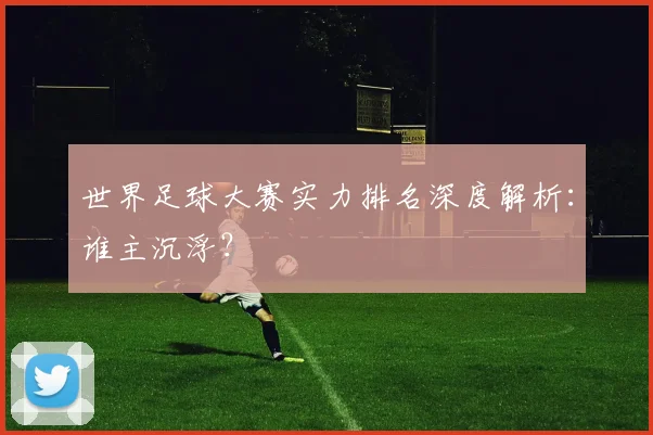 世界足球大赛实力排名深度解析：谁主沉浮？