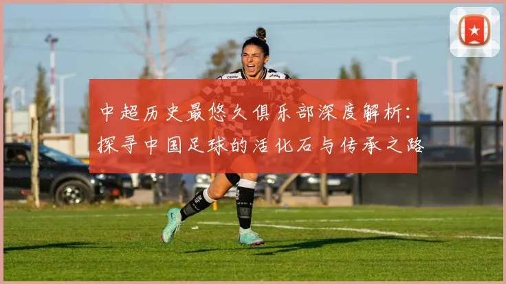 中超历史最悠久俱乐部深度解析：探寻中国足球的活化石与传承之路
