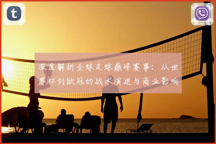 深度解析全球足球巅峰赛事:从世界杯到欧冠的战术演进与商业影响