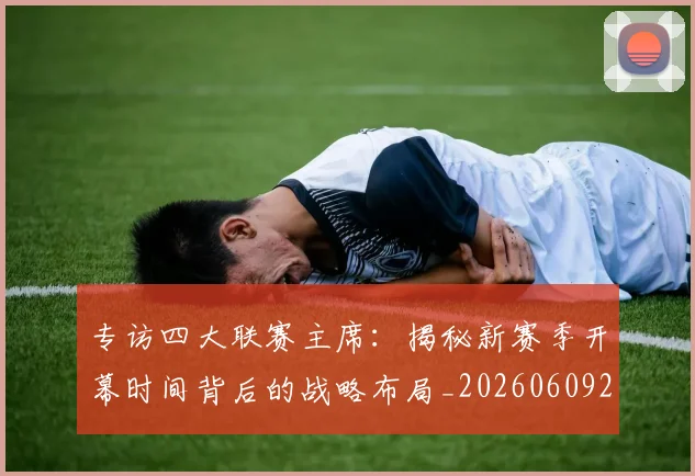 专访四大联赛主席：揭秘新赛季开幕时间背后的战略布局_20260609201220