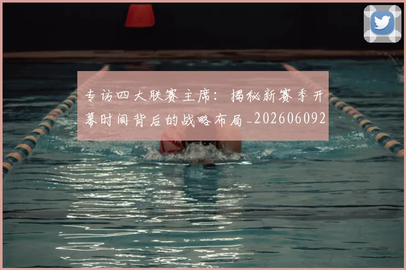 专访四大联赛主席：揭秘新赛季开幕时间背后的战略布局_20260609201220